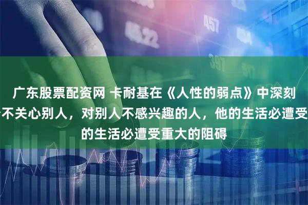 广东股票配资网 卡耐基在《人性的弱点》中深刻指出：一个不关心别人，对别人不感兴趣的人，他的生活必遭受重大的阻碍