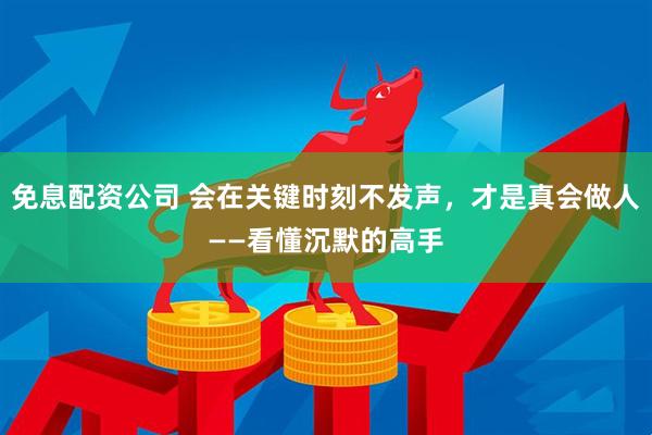 免息配资公司 会在关键时刻不发声，才是真会做人——看懂沉默的高手