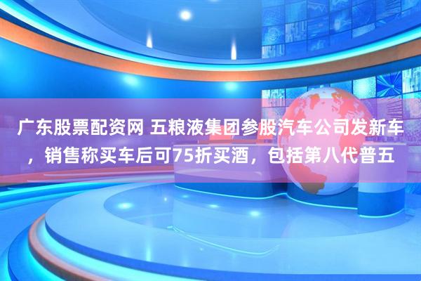 广东股票配资网 五粮液集团参股汽车公司发新车，销售称买车后可75折买酒，包括第八代普五