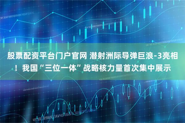 股票配资平台门户官网 潜射洲际导弹巨浪-3亮相！我国“三位一体”战略核力量首次集中展示
