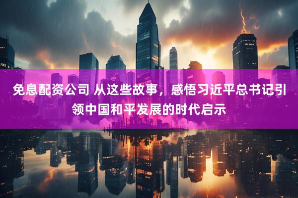免息配资公司 从这些故事，感悟习近平总书记引领中国和平发展的时代启示