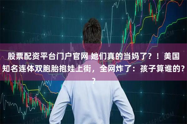 股票配资平台门户官网 她们真的当妈了？！美国知名连体双胞胎抱娃上街，全网炸了：孩子算谁的？