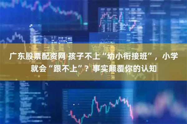 广东股票配资网 孩子不上“幼小衔接班”，小学就会“跟不上”？事实颠覆你的认知