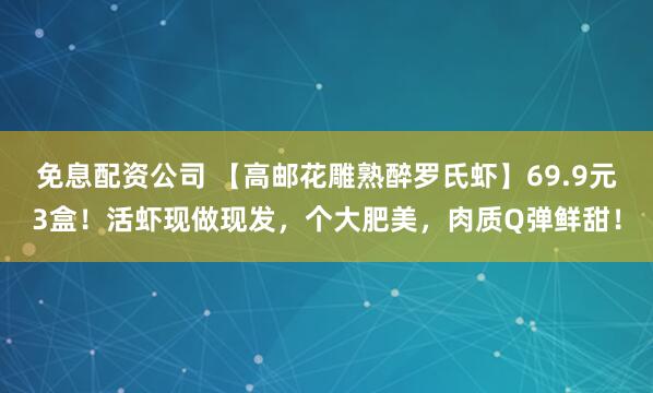 免息配资公司 【高邮花雕熟醉罗氏虾】69.9元3盒！活虾现做现发，个大肥美，肉质Q弹鲜甜！