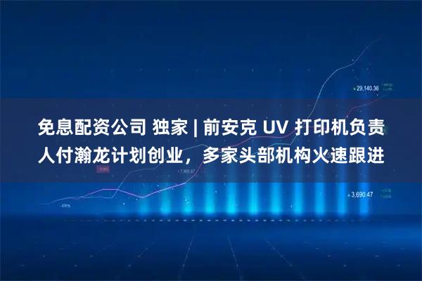 免息配资公司 独家 | 前安克 UV 打印机负责人付瀚龙计划创业，多家头部机构火速跟进