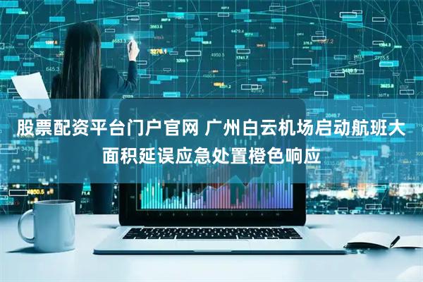 股票配资平台门户官网 广州白云机场启动航班大面积延误应急处置橙色响应