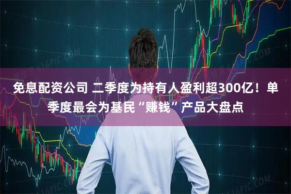 免息配资公司 二季度为持有人盈利超300亿！单季度最会为基民“赚钱”产品大盘点