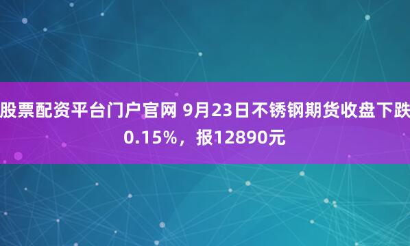 股票配资平台门户官网 9月23日不锈钢期货收盘下跌0.15%，报12890元