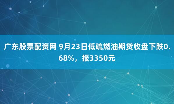 广东股票配资网 9月23日低硫燃油期货收盘下跌0.68%，报3350元