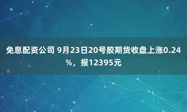 免息配资公司 9月23日20号胶期货收盘上涨0.24%，报12395元