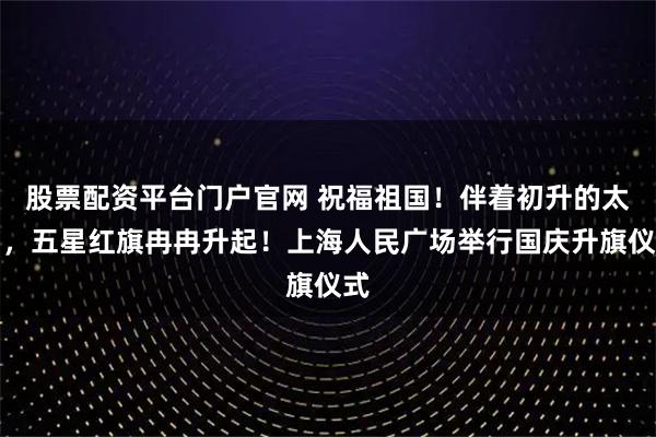 股票配资平台门户官网 祝福祖国！伴着初升的太阳，五星红旗冉冉升起！上海人民广场举行国庆升旗仪式