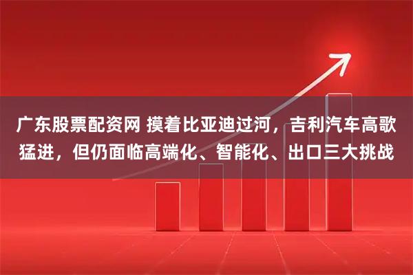 广东股票配资网 摸着比亚迪过河，吉利汽车高歌猛进，但仍面临高端化、智能化、出口三大挑战