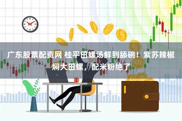 广东股票配资网 桂平田螺汤鲜到舔碗！紫苏辣椒焖大田螺，配米粉绝了