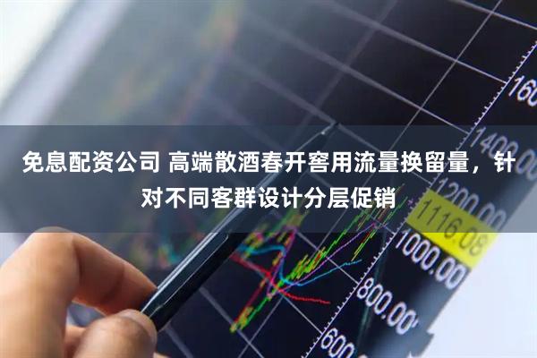 免息配资公司 高端散酒春开窖用流量换留量，针对不同客群设计分层促销