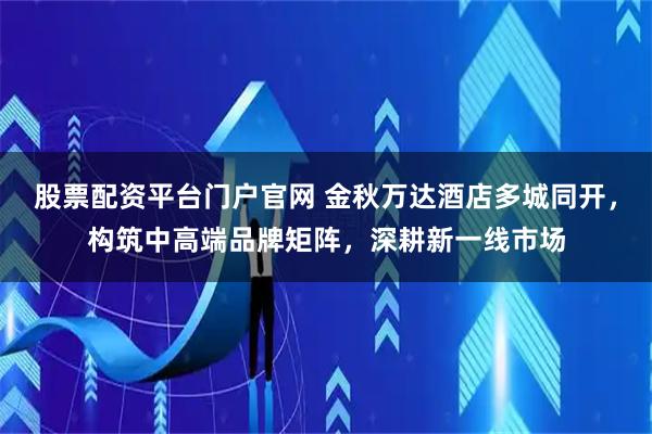 股票配资平台门户官网 金秋万达酒店多城同开，构筑中高端品牌矩阵，深耕新一线市场