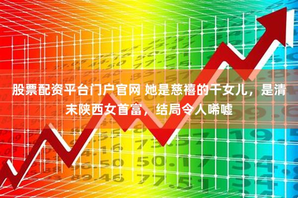 股票配资平台门户官网 她是慈禧的干女儿，是清末陕西女首富，结局令人唏嘘