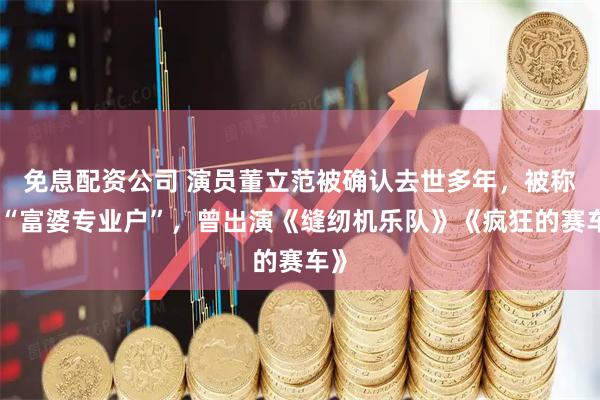 免息配资公司 演员董立范被确认去世多年，被称为“富婆专业户”，曾出演《缝纫机乐队》《疯狂的赛车》