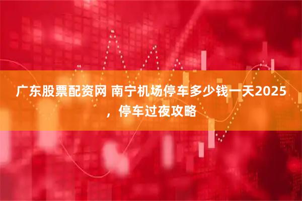 广东股票配资网 南宁机场停车多少钱一天2025，停车过夜攻略