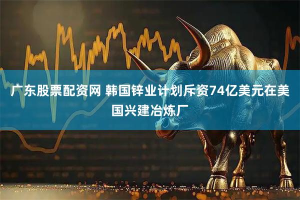 广东股票配资网 韩国锌业计划斥资74亿美元在美国兴建冶炼厂