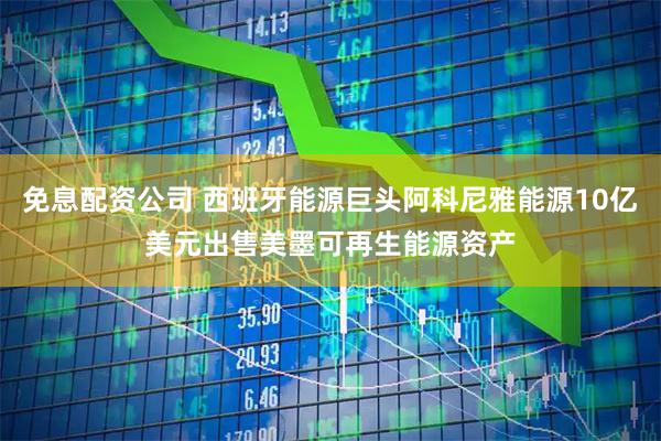免息配资公司 西班牙能源巨头阿科尼雅能源10亿美元出售美墨可再生能源资产