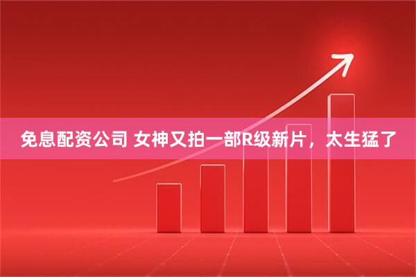 免息配资公司 女神又拍一部R级新片，太生猛了