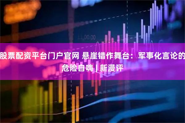 股票配资平台门户官网 悬崖错作舞台：军事化言论的危险自嗨 | 新漫评
