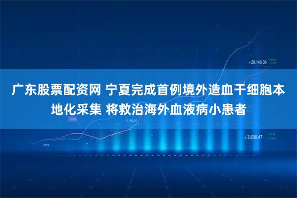 广东股票配资网 宁夏完成首例境外造血干细胞本地化采集 将救治海外血液病小患者
