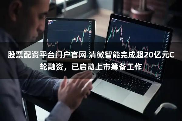 股票配资平台门户官网 清微智能完成超20亿元C轮融资，已启动上市筹备工作