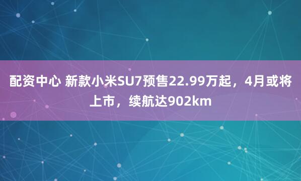 配资中心 新款小米SU7预售22.99万起，4月或将上市，续航达902km
