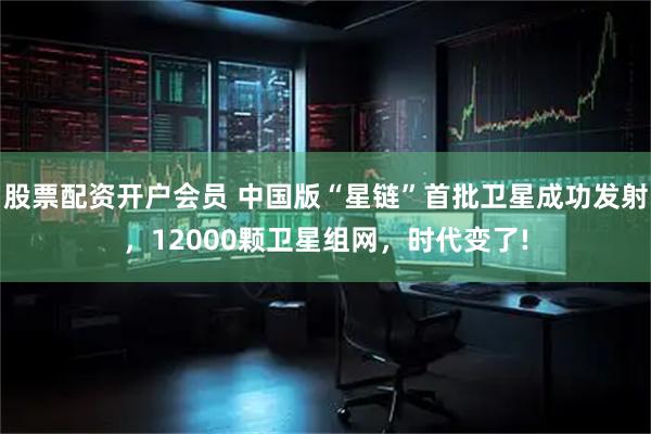 股票配资开户会员 中国版“星链”首批卫星成功发射，12000颗卫星组网，时代变了!