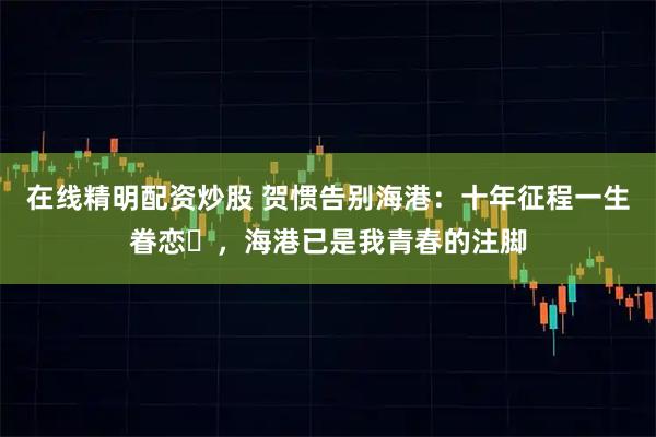 在线精明配资炒股 贺惯告别海港：十年征程一生眷恋​，海港已是我青春的注脚