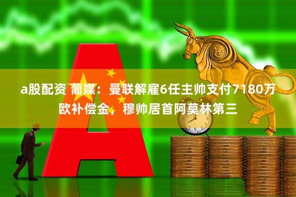 a股配资 葡媒：曼联解雇6任主帅支付7180万欧补偿金，穆帅居首阿莫林第三