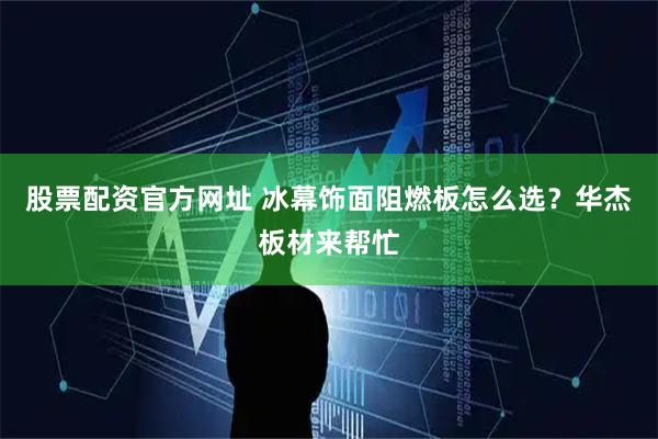 股票配资官方网址 冰幕饰面阻燃板怎么选？华杰板材来帮忙