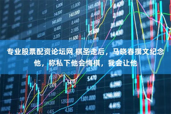 专业股票配资论坛网 棋圣走后，马晓春撰文纪念他，称私下他会悔棋，我会让他