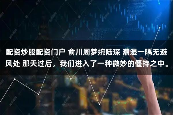 配资炒股配资门户 俞川周梦婉陆琛 潮湿一隅无避风处 那天过后，我们进入了一种微妙的僵持之中。