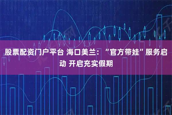 股票配资门户平台 海口美兰：“官方带娃”服务启动 开启充实假期