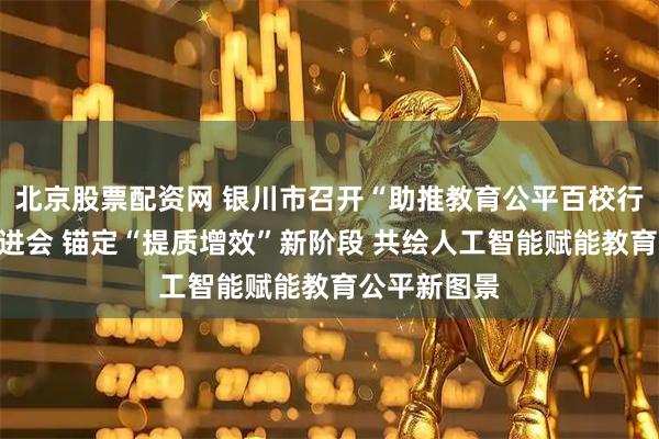北京股票配资网 银川市召开“助推教育公平百校行动”工作推进会 锚定“提质增效”新阶段 共绘人工智能赋能教育公平新图景