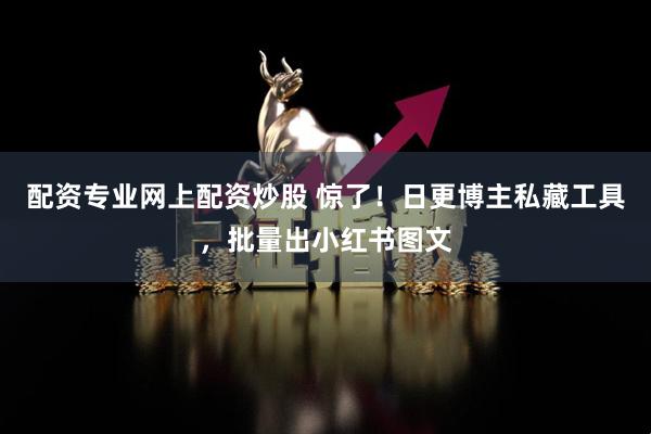 配资专业网上配资炒股 惊了！日更博主私藏工具，批量出小红书图文