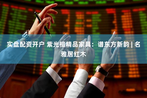 实盘配资开户 紫光檀精品家具：谱东方新韵 | 名雅居红木