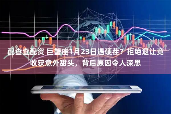 配查查配资 巨蟹座1月23日遇硬茬？拒绝退让竟收获意外甜头，背后原因令人深思