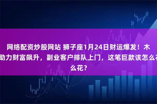 网络配资炒股网站 狮子座1月24日财运爆发！木星助力财富飙升，副业客户排队上门，这笔巨款该怎么花？