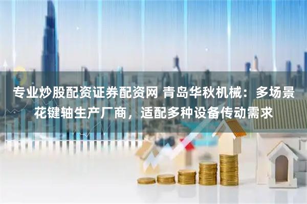 专业炒股配资证券配资网 青岛华秋机械：多场景花键轴生产厂商，适配多种设备传动需求
