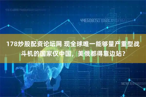 178炒股配资论坛网 现全球唯一能够量产重型战斗机的国家仅中国，美俄都得靠边站？