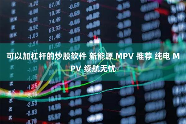 可以加杠杆的炒股软件 新能源 MPV 推荐 纯电 MPV 续航无忧
