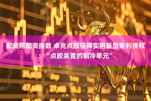 配资网配资指数 卓兆点胶获得实用新型专利授权：“点胶装置的制冷单元”
