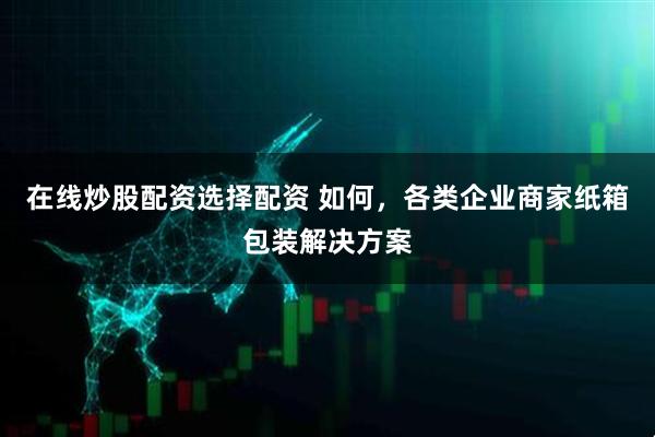 在线炒股配资选择配资 如何，各类企业商家纸箱包装解决方案