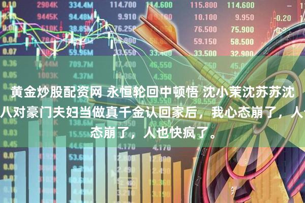 黄金炒股配资网 永恒轮回中顿悟 沈小茉沈苏苏沈轻扬 被第八对豪门夫妇当做真千金认回家后，我心态崩了，人也快疯了。