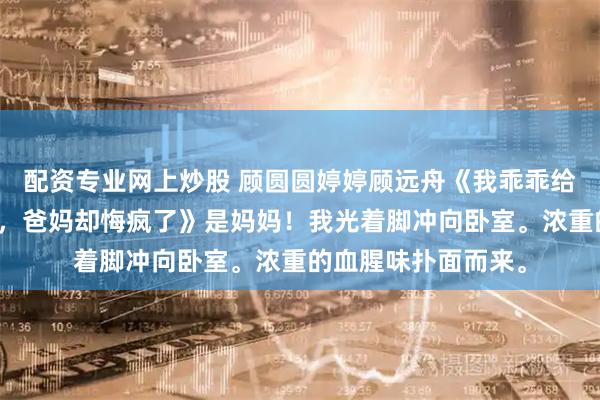 配资专业网上炒股 顾圆圆婷婷顾远舟《我乖乖给天才姐姐当出气筒，爸妈却悔疯了》是妈妈！我光着脚冲向卧室。浓重的血腥味扑面而来。