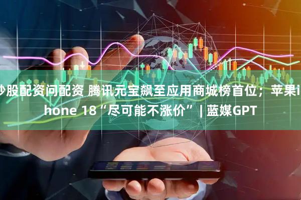 炒股配资问配资 腾讯元宝飙至应用商城榜首位；苹果iPhone 18“尽可能不涨价” | 蓝媒GPT