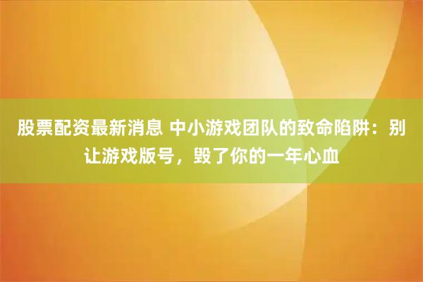 股票配资最新消息 中小游戏团队的致命陷阱：别让游戏版号，毁了你的一年心血